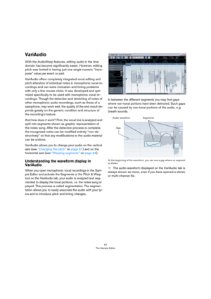 Page 5757
The Sample Editor
VariAudio
With the AudioWarp features, editing audio in the time 
domain has become significantly easier. However, editing 
pitch was limited to having just one single numeric “trans-
pose” value per event or part.
VariAudio offers completely integrated vocal editing and 
pitch alteration of individual notes in monophonic vocal re-
cordings and can solve intonation and timing problems 
with only a few mouse clicks. It was developed and opti-
mized specifically to be used with...