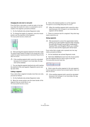 Page 6060
The Sample Editor
Changing the note start or end point 
If you find that a note starts or ends too early or too late, 
e. g. when the reverb of a note or a consonant is not in-
cluded in the segment, proceed as follows:
1.On the VariAudio tab activate Segments mode.
2.To change the length of a segment, move the mouse 
pointer over the start/end of the segment.
The mouse pointer becomes a double arrow.
3.Click and drag the segment start/end to the left or right. 
The segment length changes accordingly....