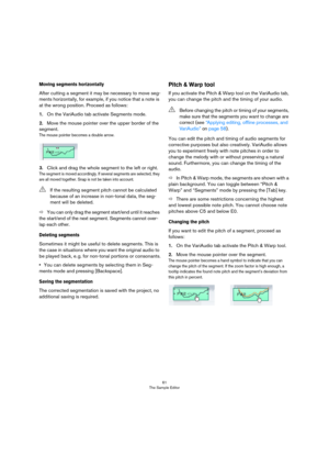 Page 6161
The Sample Editor
Moving segments horizontally
After cutting a segment it may be necessary to move seg-
ments horizontally, for example, if you notice that a note is 
at the wrong position. Proceed as follows:
1.On the VariAudio tab activate Segments mode.
2.Move the mouse pointer over the upper border of the 
segment.
The mouse pointer becomes a double arrow.
3.Click and drag the whole segment to the left or right.
The segment is moved accordingly. If several segments are selected, they 
are all...