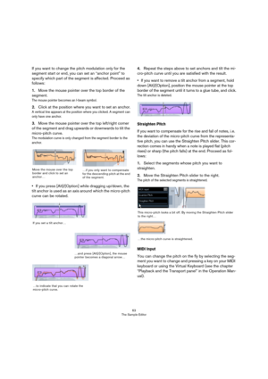 Page 6363
The Sample Editor
If you want to change the pitch modulation only for the 
segment start or end, you can set an “anchor point” to 
specify which part of the segment is affected. Proceed as 
follows:
1.Move the mouse pointer over the top border of the 
segment.
The mouse pointer becomes an I-beam symbol.
2.Click at the position where you want to set an anchor.
A vertical line appears at the position where you clicked. A segment can 
only have one anchor.
3.Move the mouse pointer over the top left/right...