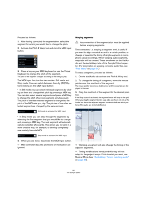 Page 6464
The Sample Editor
Proceed as follows:
1.After having corrected the segmentation, select the 
segment for which you would like to change the pitch.
2.Activate the Pitch & Warp tool and click the MIDI Input 
button.
3.Press a key on your MIDI keyboard or use the Virtual 
Keyboard to change the pitch of the segment.
The pitch of the segment changes according to the note you play. 
The MIDI Input function has two modes: Still mode and 
Stop mode. You can switch between them by [Alt]/[Op-
tion]-clicking on...