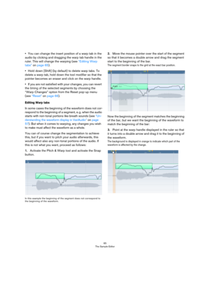 Page 6565
The Sample Editor
•You can change the insert position of a warp tab in the 
audio by clicking and dragging the warp tab handle in the 
ruler. This will change the warping (see “Editing Warp 
tabs” on page 65).
•Hold down [Shift] (by default) to delete warp tabs. To 
delete a warp tab, hold down the tool modifier so that the 
pointer becomes an eraser and click on the warp handle. 
•If you are not satisfied with your changes, you can revert 
the timing of the selected segments by choosing the 
“Warp...