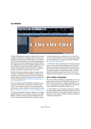 Page 4141
El Editor de Muestras
La ventana
El Editor de Muestras le permite ver y editar audio cortando 
y pegando, suprimiendo o dibujando datos de audio y pro
-
cesando o aplicando efectos. Esta edición es “no destruc-
tiva”: El archivo actual (si se creó o importó desde fuera del 
proyecto) permanecerá inalterado para que pueda desha
-
cer modificaciones o volver a los ajustes originales en cual-
quier momento usando el Historial de Procesos. Vea el 
capítulo “Procesado de Audio y Funciones” en el Manual 
de...