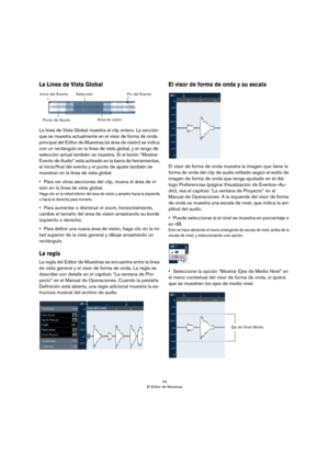 Page 4444
El Editor de Muestras
La Línea de Vista Global
La línea de Vista Global muestra el clip entero. La sección 
que se muestra actualmente en el visor de forma de onda 
principal del Editor de Muestras (el área de visión) se indica 
con un rectángulo en la línea de vista global, y el rango de 
selección actual también se muestra. Si el botón “Mostrar 
Evento de Audio” está activado en la barra de herramientas, 
el inicio/final del evento y el punto de ajuste también se 
muestran en la línea de vista...