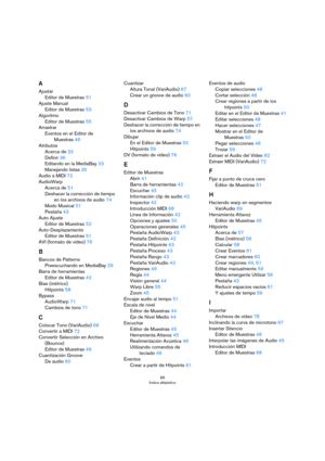 Page 8989
Índice alfabético
A
Ajustar
Editor de Muestras 51
Ajuste Manual
Editor de Muestras 53
Algoritmo
Editor de Muestras 55
Arrastrar
Eventos en el Editor de 
Muestras
 46
Atributos
Acerca de 32
Definir 36
Editando en la MediaBay 33
Manejando listas 35
Audio a MIDI 72
AudioWarp
Acerca de 51
Deshacer la corrección de tiempo 
en los archivos de audio
 74
Modo Musical 51
Pestaña 43
Auto Ajuste
Editor de Muestras 52
Auto-Desplazamiento
Editor de Muestras 51
AVI (formato de vídeo) 76
B
Bancos de Patterns...