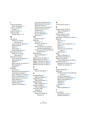 Page 9090
Índice alfabético
L
Línea de Información
Editor de Muestras 42
Lista de marcadores
Navegar 17
Loops de ACID® 52
Loops de audio
Encajar tempo 52, 53
M
Marcadores
Añadir en la ventana 
Marcadores
 16
Crear a partir de hitpoints 60
Desplazamiento 17
Filtros 16
Suprimiendo 17
Ventana Marcadores 16
Marcadores de ciclo
Añadir en la ventana 
Marcadores
 17
Marcadores de warp
Crear a partir de hitpoints 57
Desplazamiento 57
Edición 57
Mover posición de inserción 57
Reinicializando 57
Suprimir 57
MediaBay...