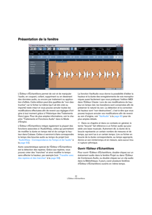 Page 4242
L’Éditeur d’Échantillons
Présentation de la fenêtre
L’Éditeur d’Échantillons permet de voir et de manipuler 
l’audio, en coupant, collant, supprimant ou en dessinant 
des données audio, ou encore par traitement ou applica
-
tion d’effets. Cette édition peut être qualifiée de “non-des-
tructive” car le fichier lui-même (qu’il ait été créé ou 
importé) reste intact et vous pouvez annuler toutes les 
modifications effectuées afin de revenir aux réglages d’ori
-
gine à tout moment grâce à l’Historique des...
