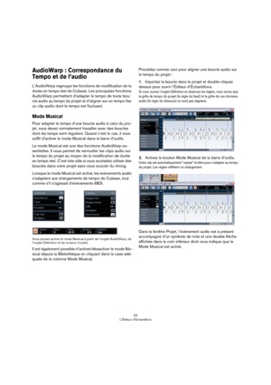 Page 5353
L’Éditeur d’Échantillons
AudioWarp : Correspondance du 
Tempo et de l’audio
L’AudioWarp regroupe les fonctions de modification de la 
durée en temps réel de Cubase. Les principales fonctions 
AudioWarp permettent d’adapter le tempo de toute bou
-
cle audio au tempo du projet et d’aligner sur un tempo fixe 
un clip audio dont le tempo est fluctuant.
Mode Musical
Pour adapter le tempo d’une boucle audio à celui du pro-
jet, vous devez normalement travailler avec des boucles 
dont les temps sont...