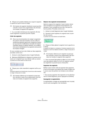 Page 6767
L’Éditeur d’Échantillons
3.Cliquez sur la position désirée pour couper le segment.
Le segment est coupé en fonction du Calage.
ÖIl y a une taille minimale pour les segments. De très 
courts segments ne peuvent pas être coupés.
Coller des segments
Si vous constatez qu’une note s’étale sur deux segments, 
procédez comme ceci :
1.Activez le mode Segments dans l’onglet VariAudio.
2.Maintenez [Alt]/[Option] et déplacez le pointeur de la 
souris sur le segment que vous désirez coller au suivant.
Le pointeur...