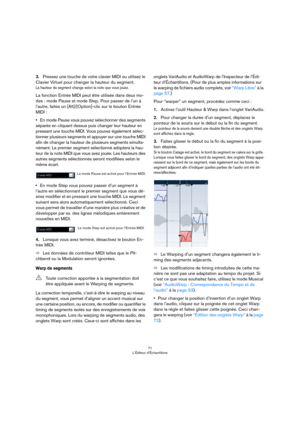 Page 7171
L’Éditeur d’Échantillons
3.Pressez une touche de votre clavier MIDI ou utilisez le 
Clavier Virtuel pour changer la hauteur du segment.
La hauteur du segment change selon la note que vous jouez. 
La fonction Entrée MIDI peut être utilisée dans deux mo-
des : mode Pause et mode Step. Pour passer de l’un à 
l’autre, faites un [Alt]/[Option]-clic sur le bouton Entrée 
MIDI :
•En mode Pause vous pouvez sélectionner des segments 
séparés en cliquant dessus puis changer leur hauteur en 
pressant une touche...