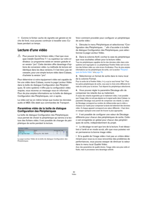 Page 8282
Vidéo
ÖComme le fichier cache de vignette est généré en tâ-
che de fond, vous pouvez continuer à travailler avec Cu-
base pendant ce temps.
Lecture d’une vidéo
Pour déterminer si votre équipement vidéo est capable de 
lire une vidéo dans Cubase, ouvrez la page Lecteur Vidéo 
dans la boîte de dialogue Configuration des Périphéri
-
ques. Si votre système n’offre pas la configuration vidéo 
requise, vous recevrez un message vous en informant. 
Pour de plus amples informations sur la boîte de dialogue...