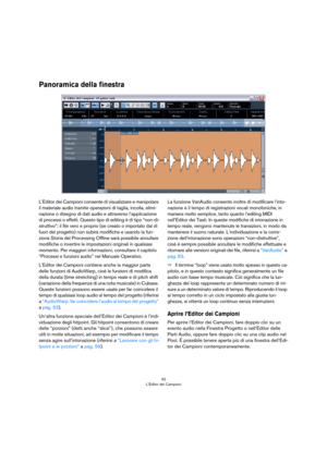 Page 4242
L’Editor dei Campioni
Panoramica della finestra
L’Editor dei Campioni consente di visualizzare e manipolare 
il materiale audio tramite operazioni di taglia, incolla, elimi
-
nazione o disegno di dati audio e attraverso l’applicazione 
di processi o effetti. Questo tipo di editing è di tipo “non-di
-
struttivo”: il file vero e proprio (se creato o importato dal di 
fuori del progetto) non subirà modifiche e usando la fun
-
zione Storia del Processing Offline sarà possibile annullare 
modifiche o...