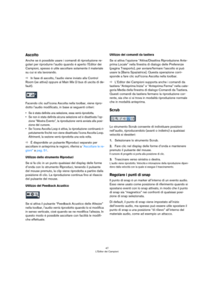 Page 4747
L’Editor dei Campioni
Ascolto
Anche se è possibile usare i comandi di riproduzione re-
golari per riprodurre l’audio quando è aperto l’Editor dei 
Campioni, spesso è utile ascoltare solamente il materiale 
su cui si sta lavorando.
ÖIn fase di ascolto, l’audio viene inviato alla Control 
Room (se attiva) oppure al Main Mix (il bus di uscita di de
-
fault). 
Facendo clic sull’icona Ascolta nella toolbar, viene ripro-
dotto l’audio modificato, in base ai seguenti criteri:
• Se è stata definita una...