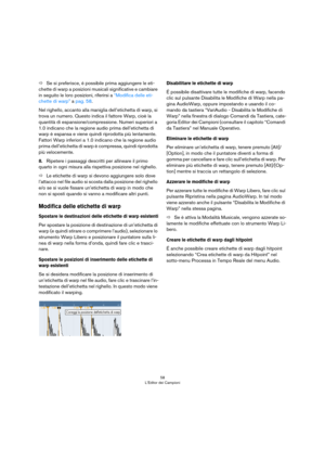 Page 5858
L’Editor dei Campioni
ÖSe si preferisce, è possibile prima aggiungere le eti-
chette di warp a posizioni musicali significative e cambiare 
in seguito le loro posizioni, riferirsi a 
“Modifica delle eti-
chette di warp” a pag. 58.
Nel righello, accanto alla maniglia dell’etichetta di warp, si 
trova un numero. Questo indica il fattore Warp, cioè la 
quantità di espansione/compressione. Numeri superiori a 
1.0 indicano che la regione audio prima dell’etichetta di 
warp è espansa e viene quindi...