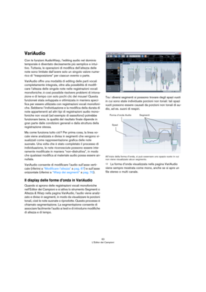 Page 6363
L’Editor dei Campioni
VariAudio
Con le funzioni AudioWarp, l’editing audio nel dominio 
temporale è diventato decisamente più semplice e intui
-
tivo. Tuttavia, le operazioni di modifica dell’altezza delle 
note sono limitate dall’avere solo un singolo valore nume
-
rico di “trasposizione” per ciascun evento o parte.
VariAudio offre una modalità di editing delle parti vocali 
completamente integrata, oltre alla possibilità di modifi
-
care l’altezza delle singole note nelle registrazioni vocali...
