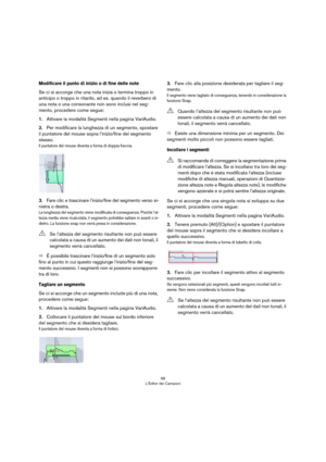 Page 6666
L’Editor dei Campioni
Modificare il punto di inizio o di fine delle note 
Se ci si accorge che una nota inizia o termina troppo in 
anticipo o troppo in ritardo, ad es. quando il reverbero di 
una nota o una consonante non sono inclusi nel seg
-
mento, procedere come segue:
1.Attivare la modalità Segmenti nella pagina VariAudio.
2.Per modificare la lunghezza di un segmento, spostare 
il puntatore del mouse sopra l’inizio/fine del segmento 
stesso.
Il puntatore del mouse diventa a forma di doppia...