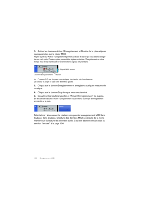 Page 109109 — Enregistrement MIDI
3.Activez les boutons Activer l’Enregistrement et Monitor de la piste et jouez 
quelques notes sur le clavier MIDI.
Régler la piste sur Activer l’Enregistrement permet à Cubase de savoir que vous désirez enregis-
trer sur cette piste. Plusieurs pistes peuvent être réglées sur Activer l’Enregistrement en même 
temps. Vous devez maintenant voir et entendre les signaux MIDI entrants.
4.Pressez [1] sur le pavé numérique du clavier de l’ordinateur.
Le curseur de projet se cale sur le...