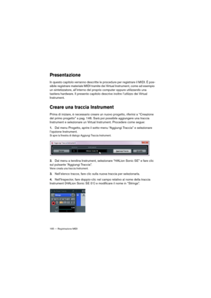 Page 165165 — Registrazione MIDI
Presentazione
In questo capitolo verranno descritte le procedure per registrare il MIDI. È pos-
sibile registrare materiale MIDI tramite dei Virtual Instrument, come ad esempio 
un sintetizzatore, all’interno del proprio computer oppure utilizzando una 
tastiera hardware. Il presente capitolo descrive inoltre l’utilizzo dei Virtual 
Instrument.
Creare una traccia Instrument
Prima di iniziare, è necessario creare un nuovo progetto, riferirsi a “Creazione 
del primo progetto” a...