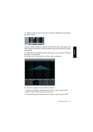 Page 174Missaggio ed effetti — 174
ITALIANO
4.Mettere in Solo la traccia e fare clic sul pulsante “Modifica le Impostazioni 
del Canale Audio”.
Si apre la finestra Impostazioni Canale Audio VST, all’interno della quale è pos-
sibile definire le impostazioni di EQ desiderate. Ogni traccia dispone di quattro 
bande di EQ.
5.Nella sezione Equalizzatori, attivare l’EQ facendo clic sui pulsanti “Banda di 
EQ Attiva” corrispondenti. 
Si può anche fare clic nella zona della curva di EQ per attivare l’equalizzazione....