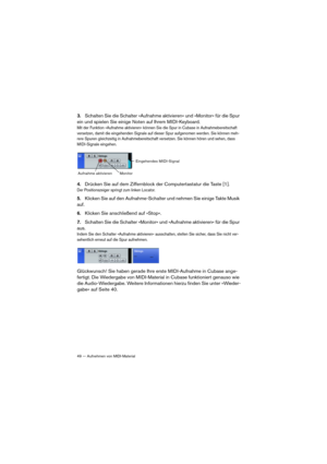 Page 4949 — Aufnehmen von MIDI-Material
3.Schalten Sie die Schalter »Aufnahme aktivieren« und »Monitor« für die Spur 
ein und spielen Sie einige Noten auf Ihrem MIDI-Keyboard.
Mit der Funktion »Aufnahme aktivieren« können Sie die Spur in Cubase in Aufnahmebereitschaft 
versetzen, damit die eingehenden Signale auf dieser Spur aufgenomen werden. Sie können meh
-rere Spuren gleichzeitig in Aufnahmebereitschaft versetzen. Sie können hören und sehen, dass 
MIDI-Signale eingehen.
4.Drücken Sie auf dem Ziffernblock...