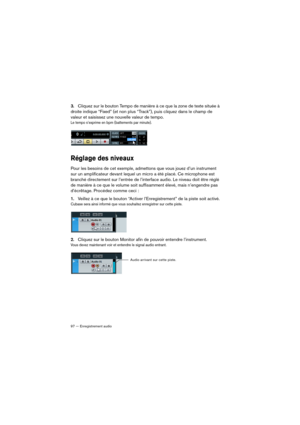 Page 9797 — Enregistrement audio
3.Cliquez sur le bouton Tempo de manière à ce que la zone de texte située à 
droite indique “Fixed” (et non plus “Track”), puis cliquez dans le champ de 
valeur et saisissez une nouvelle valeur de tempo.
Le tempo s’exprime en bpm (battements par minute).
Réglage des niveaux
Pour les besoins de cet exemple, admettons que vous jouez d’un instrument 
sur un amplificateur devant lequel un micro a été placé. Ce microphone est 
branché directement sur l’entrée de l’interface audio. Le...