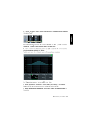 Page 110El mezclador y los efectos — 110
ESPAÑOL
4.Ponga en Solo la pista y haga clic en el botón “Editar Configuraciones de 
Canal de Audio”.
La ventana Configuraciones de Canal Audio VST se abre, y puede hacer sus 
ajustes de EQ. Hay cuatro bandas de EQ en cada pista.
5.En la sección Ecualizadores, active las EQs haciendo clic en los botones 
correspondientes “Banda EQ Activa”. 
También puede hacer clic en el área de curva de EQ para activar un ecualizador.
6.Haga clic y mueva el punto de EQ en el visor....