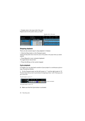 Page 3939 — Recording audio
•Double-click in the lower half of the ruler.
Playback starts from the position where you clicked.
Stopping playback
There are also several ways to stop playback in Cubase:
•Click the Stop button on the Transport panel.
Clicking the Stop button twice moves the cursor to the position in the project where you started 
playback.
•Press [Space] on your computer keyboard.
This toggles between stop and start.
•Press the [0] key on the numeric keypad.
Cycle playback
In Cubase, you can play...