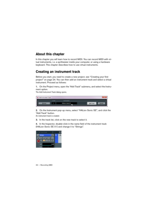 Page 4343 — Recording MIDI
About this chapter
In this chapter you will learn how to record MIDI. You can record MIDI with vir-
tual instruments, i. e. a synthesizer inside your computer, or using a hardware 
keyboard. This chapter describes how to use virtual instruments.
Creating an instrument track
Before you start, you need to create a new project, see “Creating your first 
project” on page 24. You can then add an instrument track and select a virtual 
instrument. Proceed as follows:
1.On the Project menu,...