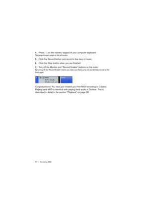 Page 4747 — Recording MIDI
4.Press [1] on the numeric keypad of your computer keyboard.
The project cursor jumps to the left locator.
5.Click the Record button and record a few bars of music.
6.Click the Stop button when you are finished.
7.Turn off the Monitor and “Record Enable” buttons on the track.
By turning off the “Record Enable” button you make sure that you do not accidentally record on the 
track again.
Congratulations! You have just created your first MIDI recording in Cubase. 
Playing back MIDI is...