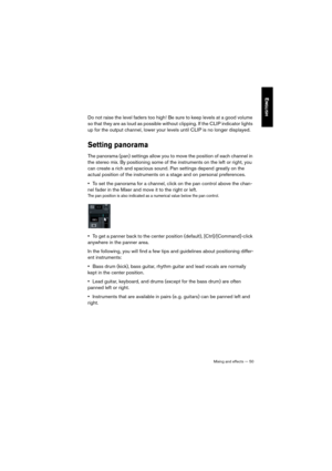 Page 50Mixing and effects — 50
ENGLISH
Do not raise the level faders too high! Be sure to keep levels at a good volume 
so that they are as loud as possible without clipping. If the CLIP indicator lights 
up for the output channel, lower your levels until CLIP is no longer displayed.
Setting panorama
The panorama (pan) settings allow you to move the position of each channel in 
the stereo mix. By positioning some of the instruments on the left or right, you 
can create a rich and spacious sound. Pan settings...