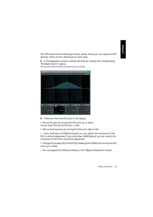 Page 52Mixing and effects — 52
ENGLISH
The VST Audio Channel Settings window opens, where you can make your EQ 
settings. There are four EQ bands on each track.
5.In the Equalizers section, activate the EQs by clicking the corresponding 
“EQ Band Active” buttons. 
You can also click in the EQ curve area to turn on an EQ.
6.Click and move the EQ point in the display. 
•Set up the gain by moving the EQ point up or down. 
The gain makes that particular EQ louder or softer.
•Set up the frequency by moving the EQ...