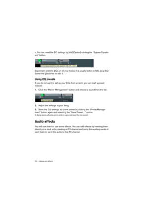 Page 5353 — Mixing and effects
•You can reset the EQ settings by [Alt]/[Option]-clicking the “Bypass Equaliz-
ers” button.
Experiment with the EQs on all your tracks. It is usually better to take away EQ 
(lower the gain) than to add it.
Using EQ presets
If you do not want to set up your EQs from scratch, you can load a preset 
instead:
1.Click the “Preset Management” button and choose a sound from the list.
2.Adjust the settings to your liking. 
3.Store the EQ settings as a new preset by clicking the “Preset...