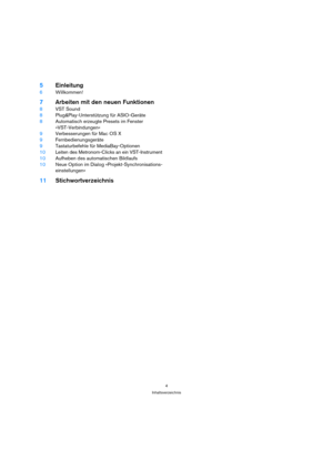 Page 44
Inhaltsverzeichnis
5Einleitung
6Willkommen!
7Arbeiten mit den neuen Funktionen
8VST Sound
8Plug&Play-Unterstützung für ASIO-Geräte
8Automatisch erzeugte Presets im Fenster 
»VST-Verbindungen«
9Verbesserungen für Mac OS X
9Fernbedienungsgeräte
9Tastaturbefehle für MediaBay-Optionen
10Leiten des Metronom-Clicks an ein VST-Instrument
10Aufheben des automatischen Bildlaufs
10Neue Option im Dialog »Projekt-Synchronisations-
einstellungen«
11Stichwortverzeichnis 