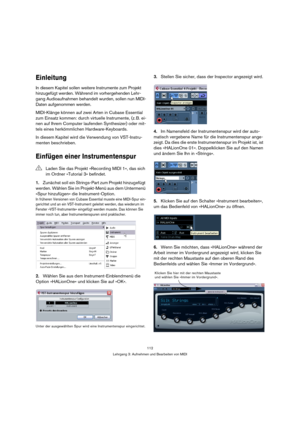 Page 112112
Lehrgang 3: Aufnehmen und Bearbeiten von MIDI
Einleitung
In diesem Kapitel sollen weitere Instrumente zum Projekt 
hinzugefügt werden. Während im vorhergehenden Lehr-
gang Audioaufnahmen behandelt wurden, sollen nun MIDI-
Daten aufgenommen werden.
MIDI-Klänge können auf zwei Arten in Cubase Essential 
zum Einsatz kommen: durch virtuelle Instrumente, (z. B. ei-
nen auf Ihrem Computer laufenden Synthesizer) oder mit-
tels eines herkömmlichen Hardware-Keyboards.
In diesem Kapitel wird die Verwendung von...