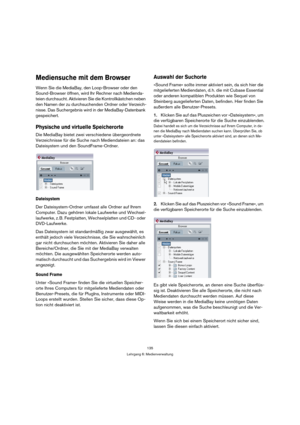 Page 135135
Lehrgang 6: Medienverwaltung
Mediensuche mit dem Browser
Wenn Sie die MediaBay, den Loop-Browser oder den 
Sound-Browser öffnen, wird Ihr Rechner nach Medienda-
teien durchsucht. Aktivieren Sie die Kontrollkästchen neben 
den Namen der zu durchsuchenden Ordner oder Verzeich-
nisse. Das Suchergebnis wird in der MediaBay-Datenbank 
gespeichert.
Physische und virtuelle Speicherorte
Die MediaBay bietet zwei verschiedene übergeordnete 
Verzeichnisse für die Suche nach Mediendateien an: das 
Dateisystem...