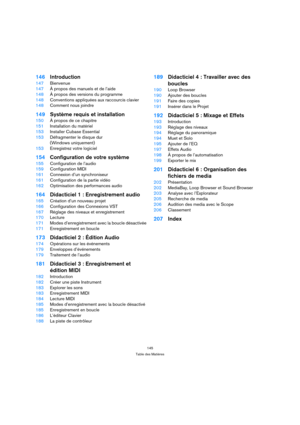 Page 145145
Table des Matières
146Introduction
147Bienvenue
147À propos des manuels et de l’aide
148À propos des versions du programme
148Conventions appliquées aux raccourcis clavier
148Comment nous joindre
149Système requis et installation
150À propos de ce chapitre
151Installation du matériel
153Installer Cubase Essential
153Défragmenter le disque dur 
(Windows uniquement)
153Enregistrez votre logiciel
154Configuration de votre système
155Configuration de l’audio
159Configuration MIDI
161Connexion d’un...