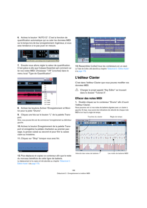 Page 186186
Didacticiel 3 : Enregistrement et édition MIDI
6.Activez le bouton “AUTO Q”. C’est la fonction de 
quantification automatique qui va caler les données MIDI 
sur le temps lors de leur enregistrement. Ingénieux, si vous 
avez tendance à ne pas jouer en mesure.
7.Ensuite nous allons régler la valeur de quantification. 
C’est grâce à elle que Cubase Essential sait comment ca-
ler nos notes MIDI. Choisissez “1/8” (croches) dans le 
menu local “Type de Quantification”.
8.Activez les boutons Activer...