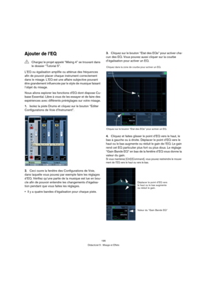 Page 195195
Didacticiel 5 : Mixage et Effets
Ajouter de l’EQ
L’EQ ou égalisation amplifie ou atténue des fréquences 
afin de pouvoir placer chaque instrument correctement 
dans le mixage. L’EQ est une affaire subjective pouvant 
être grandement influencée par le style de musique faisant 
l’objet du mixage.
Nous allons explorer les fonctions d’EQ dont dispose Cu-
base Essential. Libre à vous de les essayer et de faire des 
expériences avec différents préréglages sur votre mixage.
1.Isolez la piste Drums et...