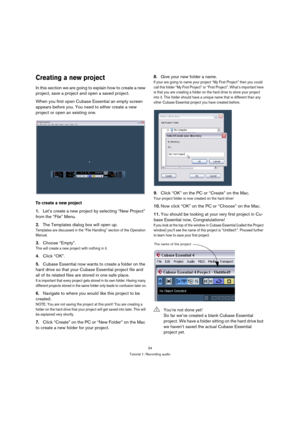 Page 2424
Tutorial 1: Recording audio
Creating a new project
In this section we are going to explain how to create a new 
project, save a project and open a saved project.
When you first open Cubase Essential an empty screen 
appears before you. You need to either create a new 
project or open an existing one.
To create a new project
1.Let’s create a new project by selecting “New Project” 
from the “File” Menu.
2.The Templates dialog box will open up. 
Templates are discussed in the “File Handling” section of...