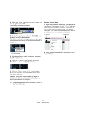 Page 3131
Tutorial 1: Recording audio
5.Make sure “Cycle” is activated, set the left locator to 2 
and the right locator to 18.
This will loop or cycle between bars 2 and 18.
6.On the Transport panel, make sure “Mix (MIDI)” is se-
lected for the “Cycle Record Mode”.
This will allow us to record the electric guitar, and as each cycle repeats 
a new take will be created. We will then choose the best take to keep as 
our guitar line.
7.Activate the Record Enable and Monitor buttons on 
the “Elec Guitar” track....