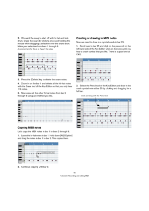 Page 4646
Tutorial 3: Recording and editing MIDI
2.We want the song to start off with hi-hat and kick 
drum. Erase the snare by clicking once and holding the 
mouse while dragging a selection over the snare drum. 
Make your selection from bars 1 through 8.
A common term for this is to “lasso” the notes.
3.Press the [Delete] key to delete the snare notes.
4.Zoom in on the bar 1 and delete all the hit-hat notes 
with the Erase tool of the Key Editor so that you only hear 
1/4 notes.
5.Now erase all the other...