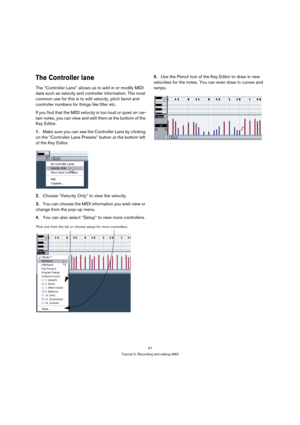 Page 4747
Tutorial 3: Recording and editing MIDI
The Controller lane
The “Controller Lane” allows us to add in or modify MIDI 
data such as velocity and controller information. The most 
common use for this is to edit velocity, pitch bend and 
controller numbers for things like filter etc.
If you find that the MIDI velocity is too loud or quiet on cer-
tain notes, you can view and edit them at the bottom of the 
Key Editor.
1.Make sure you can see the Controller Lane by clicking 
on the “Controller Lane...