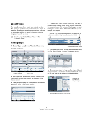 Page 4949
Tutorial 4: Working with loops
Loop Browser
The Loop Browser allows you to have a single window 
that gives you quick and easy access to all your loops. In 
the Loop Browser you can search for audio files, use tags 
to categorize, audition the audio in the open project’s 
tempo and a whole lot more.
Adding loops
1.Select “Open Loop Browser” from the Media menu.
2.Once the Loop Browser has finished scanning your 
hard disk(s) for loop files, they will be displayed in the 
Viewer section.
3.Selecting a...