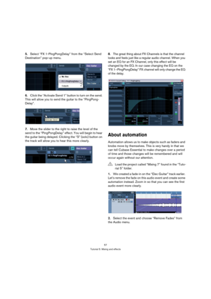 Page 5757
Tutorial 5: Mixing and effects
5.Select “FX 1-PingPongDelay” from the “Select Send 
Destination” pop-up menu.
6.Click the “Activate Send 1” button to turn on the send. 
This will allow you to send the guitar to the “PingPong-
Delay”.
7.Move the slider to the right to raise the level of the 
send to the “PingPongDelay” effect. You will begin to hear 
the guitar being delayed. Clicking the “S” (solo) button on 
the track will allow you to hear this more clearly.8.The great thing about FX Channels is...