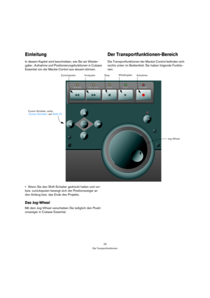 Page 2323
Die Transportfunktionen
Einleitung
In diesem Kapitel wird beschrieben, wie Sie sie Wieder-
gabe-, Aufnahme und Positionierungsfunktionen in Cubase 
Essential von der Mackie Control aus steuern können. 
Der Transportfunktionen-Bereich
Die Transportfunktionen der Mackie Control befinden sich 
rechts unten im Bedienfeld. Sie haben folgende Funktio-
nen:
Wenn Sie den Shift-Schalter gedrückt halten und vor- 
bzw. zurückspulen bewegt sich der Positionszeiger an 
den Anfang bzw. das Ende des Projekts.
Das...