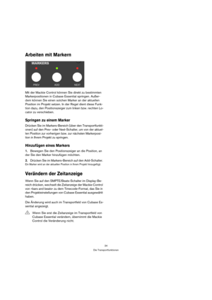 Page 2424
Die Transportfunktionen
Arbeiten mit Markern
Mit der Mackie Control können Sie direkt zu bestimmten 
Markerpositionen in Cubase Essential springen. Außer-
dem können Sie einen solchen Marker an der aktuellen 
Position im Projekt setzen. In der Regel dient diese Funk-
tion dazu, den Positionszeiger zum linken bzw. rechten Lo-
cator zu verschieben.
Springen zu einem Marker
Drücken Sie im Markers-Bereich (über den Transportfunkti-
onen) auf den Prev- oder Next-Schalter, um von der aktuel-
len Position...