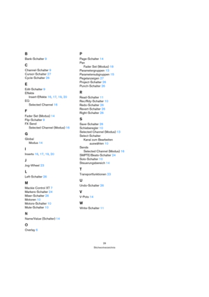 Page 2929
Stichwortverzeichnis
B
Bank-Schalter 9
C
Channel-Schalter 9
Cursor-Schalter 27
Cycle-Schalter 26
E
Edit-Schalter 9
Effekte
Insert-Effekte 16, 17, 19, 20
EQ
Selected Channel 16
F
Fader Set (Modus) 14
Flip-Schalter 9
FX Send
Selected Channel (Modus) 16
G
Global
Modus 14
I
Inserts 16, 17, 19, 20
J
Jog-Wheel 23
L
Left-Schalter 26
M
Mackie Control XT 7
Markers-Schalter 24
Mixer-Schalter 26
Motoren 10
Motors-Schalter 10
Mute-Schalter 10
N
Name/Value (Schalter) 14
O
Overlay 6
P
Page-Schalter 14
Pan
Fader Set...