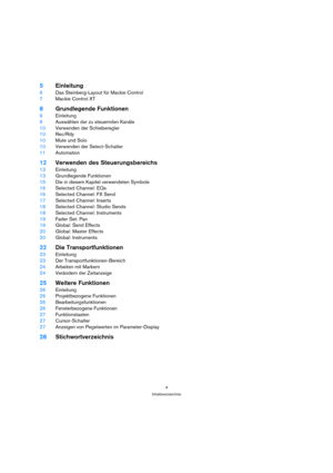 Page 44
Inhaltsverzeichnis
5Einleitung
6Das Steinberg-Layout für Mackie Control
7Mackie Control XT
8Grundlegende Funktionen
9Einleitung
9Auswählen der zu steuernden Kanäle
10Verwenden der Schieberegler
10Rec/Rdy
10Mute und Solo
10Verwenden der Select-Schalter
11Automation
12Verwenden des Steuerungsbereichs
13Einleitung
13Grundlegende Funktionen
15Die in diesem Kapitel verwendeten Symbole
16Selected Channel: EQs
16Selected Channel: FX Send
17Selected Channel: Inserts
18Selected Channel: Studio Sends
18Selected...