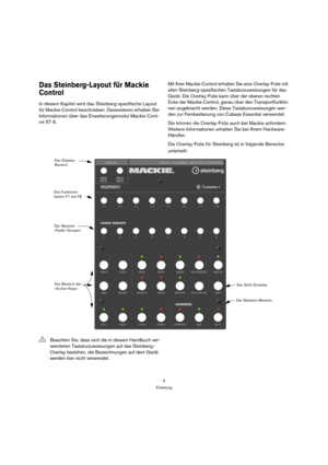 Page 66
Einleitung
Das Steinberg-Layout für Mackie 
Control
In diesem Kapitel wird das Steinberg-spezifische Layout 
für Mackie Control beschrieben. Desweiteren erhalten Sie 
Informationen über das Erweiterungsmodul Mackie Cont-
rol XT 8.Mit Ihrer Mackie Control erhalten Sie eine Overlay-Folie mit 
allen Steinberg-spezifischen Tastaturzuweisungen für das 
Gerät. Die Overlay-Folie kann über der oberen rechten 
Ecke der Mackie Control, genau über den Transportfunktio-
nen angebracht werden. Diese...
