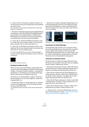 Page 106106
Der Mixer
3.Wenn Sie den Q-Parameter einstellen möchten, zie-
hen Sie einen Kurvenpunkt mit gedrückter [Umschalttaste] 
nach oben/unten.
Sie werden sehen, dass die EQ-Kurve während Sie den Punkt ziehen 
breiter bzw. schmaler wird.
Sie können die Bewegungsrichtung für die Bearbeitung 
einschränken, indem Sie die [Strg]-Taste/[Befehlstaste] 
(zum Einstellen der Verstärkung) bzw. die [Alt]-Taste/
[Wahltaste] (zum Einstellen der Frequenz) gedrückt hal-
ten, während Sie einen Kurvenpunkt verschieben....